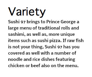 Variety Sushi 97 brings to Prince George a large menu of traditional rolls and sashimi, as well as, more unique items such as sushi pizza. If raw fish is not your thing, Sushi 97 has you covered as well with a number of noodle and rice dishes featuring chicken or beef also on the menu.